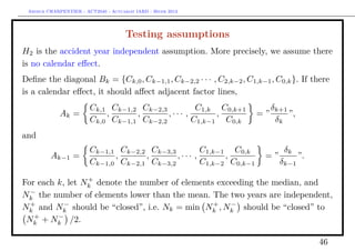 Arthur CHARPENTIER - ACT2040 - Actuariat IARD - Hiver 2013




                                      Testing assumptions
H2 is the accident year independent assumption. More precisely, we assume there
is no calendar eﬀect.
Deﬁne the diagonal Bk = {Ck,0 , Ck−1,1 , Ck−2,2 · · · , C2,k−2 , C1,k−1 , C0,k }. If there
is a calendar eﬀect, it should aﬀect adjacent factor lines,
                        Ck,1 Ck−1,2 Ck−2,3         C1,k C0,k+1           δk+1
             Ak =           ,      ,       ,··· ,       ,           =”        ”,
                        Ck,0 Ck−1,1 Ck−2,2        C1,k−1 C0,k             δk
and
                        Ck−1,1 Ck−2,2 Ck−3,3        C1,k−1 C0,k              δk
         Ak−1 =               ,      ,       ,··· ,       ,            =”          ”.
                        Ck−1,0 Ck−2,1 Ck−3,2        C1,k−2 C0,k−1           δk−1
                 +
For each k, let Nk denote the number of elements exceeding the median, and
  −
Nk the number of elements lower than the mean. The two years are independent,
  +        −                                    +   −
Nk and Nk should be “closed”, i.e. Nk = min Nk , Nk should be “closed” to
   +     −
 Nk + Nk /2.

                                                                                        46
 