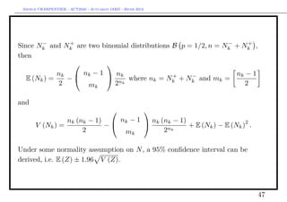 Arthur CHARPENTIER - ACT2040 - Actuariat IARD - Hiver 2013




        −       +                                              −     +
Since Nk and Nk are two binomial distributions B p = 1/2, n = Nk + Nk ,
then
                        
             nk  nk − 1  nk                  +    −            nk − 1
   E (Nk ) =   −                 where nk = Nk + Nk and mk =
             2      mk      2 nk                                    2

and
                                                             
                 nk (nk − 1)  nk − 1  nk (nk − 1)                    2
       V (Nk ) =            −                       + E (Nk ) − E (Nk ) .
                      2         mk          2nk

Under some normality assumption on N , a 95% conﬁdence interval can be
derived, i.e. E (Z) ± 1.96 V (Z).




                                                                            47
 