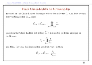 Arthur CHARPENTIER - ACT2040 - Actuariat IARD - Hiver 2013




                       From Chain-Ladder to Grossing-Up
The idea of the Chain-Ladder technique was to estimate the λj ’s, so that we can
derive estimates for Ci,n , since
                                                                 n
                                       Ci,n = Ci,n−i ·                  λk
                                                              k=n−i+1


Based on the Chain-Ladder link ratios, λ, it is possible to deﬁne grossing-up
coeﬃcients
                                        n
                                             1
                                 γj =
                                       k=j λk

and thus, the total loss incured for accident year i is then

                                                               γn
                                            Ci,n   = Ci,n−i ·
                                                              γn−i


                                                                                49
 