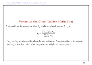 Arthur CHARPENTIER - ACT2040 - Actuariat IARD - Hiver 2013




                  Variant of the Chain-Ladder Method (2)
A second idea is to assume that λj is the weighted sum of λ··· ,j ’s,
                                                        j−1
                                                        i=0 ωi,j λi,j
                                            λj =          j−1
                                                          i=0 ωi,j


If ωi,j = Ci,j we obtain the chain ladder estimate. An alternative is to assume
that ωi,j = i + j + 1 (in order to give more weight to recent years).




                                                                              51
 