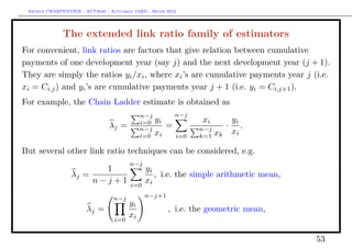 Arthur CHARPENTIER - ACT2040 - Actuariat IARD - Hiver 2013




              The extended link ratio family of estimators
For convenient, link ratios are factors that give relation between cumulative
payments of one development year (say j) and the next development year (j + 1).
They are simply the ratios yi /xi , where xi ’s are cumulative payments year j (i.e.
xi = Ci,j ) and yi ’s are cumulative payments year j + 1 (i.e. yi = Ci,j+1 ).
For example, the Chain Ladder estimate is obtained as
                                             n−j            n−j
                                             i=0   yi             xi             yi
                                λj =         n−j
                                                        =         n−j
                                                                             ·      .
                                             i=0   xi       i=0   k=1   xk       xi

But several other link ratio techniques can be considered, e.g.
                                        n−j
                         1                     yi
                  λj =                            , i.e. the simple arithmetic mean,
                       n−j+1             i=0
                                               xi

                                  n−j          n−j+1
                                        yi
                       λj =                             , i.e. the geometric mean,
                                  i=0
                                        xi

                                                                                        53
 