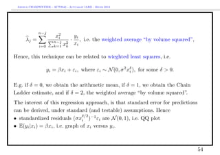 Arthur CHARPENTIER - ACT2040 - Actuariat IARD - Hiver 2013




              n−j
                        x2
                         i            yi
      λj =             n−j
                                  ·      , i.e. the weighted average “by volume squared”,
              i=0      k=1   x2
                              k
                                      xi

Hence, this technique can be related to wieghted least squares, i.e.

                    yi = βxi + εi , where εi ∼ N (0, σ 2 xδ ), for some δ > 0.
                                                          i


E.g. if δ = 0, we obtain the arithmetic mean, if δ = 1, we obtain the Chain
Ladder estimate, and if δ = 2, the weighted average “by volume squared”.
The interest of this regression approach, is that standard error for predictions
can be derived, under standard (and testable) assumptions. Hence
                                δ/2
• standardized residuals (σxi )−1 εi are N (0, 1), i.e. QQ plot
• E(yi |xi ) = βxi , i.e. graph of xi versus yi .



                                                                                            54
 