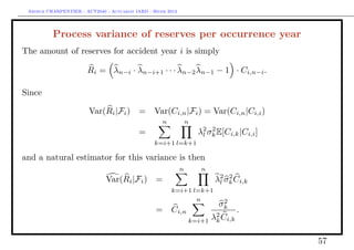 Arthur CHARPENTIER - ACT2040 - Actuariat IARD - Hiver 2013




          Process variance of reserves per occurrence year
The amount of reserves for accident year i is simply

                        Ri = λn−i · λn−i+1 · · · λn−2 λn−1 − 1 · Ci,n−i .

Since

                        Var(Ri |Fi )        = Var(Ci,n |Fi ) = Var(Ci,n |Ci,i )
                                                     n            n
                                            =                         λ2 σk E[Ci,k |Ci,i ]
                                                                       l
                                                                          2

                                                  k=i+1 l=k+1

and a natural estimator for this variance is then
                                                              n        n
                               Var(Ri |Fi )       =                        λ2 σk Ci,k
                                                                            l
                                                                               2

                                                         k=i+1 l=k+1
                                                                n            2
                                                                            σk
                                                  =      Ci,n                     .
                                                                       λ2 Ci,k
                                                                  k=i+1 k


                                                                                             57
 