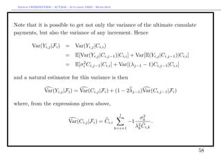 Arthur CHARPENTIER - ACT2040 - Actuariat IARD - Hiver 2013




Note that it is possible to get not only the variance of the ultimate cumulate
payments, but also the variance of any increment. Hence

          Var(Yi,j |Fi ) =          Var(Yi,j |Ci,i )
                              =     E[Var(Yi,j |Ci,j−1 )|Ci,i ] + Var[E(Yi,j |Ci,j−1 )|Ci,i ]
                                       2
                              =     E[σi Ci,j−1 |Ci,i ] + Var[(λj−1 − 1)Ci,j−1 |Ci,i ]

and a natural estimator for this variance is then

                 Var(Yi,j |Fi ) = Var(Ci,j |Fi ) + (1 − 2λj−1 )Var(Ci,j−1 |Fi )

where, from the expressions given above,
                                                                j             2
                                                                             σk
                                Var(Ci,j |Fi ) = Ci,i                 −1             .
                                                              k=i+1        λ2 Ci,k
                                                                            k




                                                                                                58
 