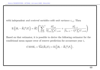 Arthur CHARPENTIER - ACT2040 - Actuariat IARD - Hiver 2013




with independent and centered variables with unit variance εi,j . Then

                                            n−i−1              2                     2
                                                              σi+k                  σn−1
      E [Ri − Ri ]2 |Fi = Ri
                           2
                                                                         +
                                              k=0    λ2
                                                      i+k       C·,i+k       [λn−1 − 1]2   C·,i+k

Based on that estimator, it is possible to derive the following estimator for the
conditional mean square error of reserve prediction for occurrence year i,

                          CM SEi = Var(Ri |Fi ) + E [Ri − Ri ]2 |Fi .




                                                                                                    60
 