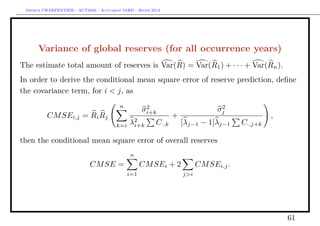 Arthur CHARPENTIER - ACT2040 - Actuariat IARD - Hiver 2013




      Variance of global reserves (for all occurrence years)
The estimate total amount of reserves is Var(R) = Var(R1 ) + · · · + Var(Rn ).
In order to derive the conditional mean square error of reserve prediction, deﬁne
the covariance term, for i < j, as
                                         n          2                            2
                                                   σi+k                         σj
          CM SEi,j = Ri Rj                                      +                               ,
                                             2                      [λj−1 − 1]λj−1
                                        k=i λi+k         C·,k                          C·,j+k

then the conditional mean square error of overall reserves
                                              n
                            CM SE =                CM SEi + 2             CM SEi,j .
                                             i=1                    j>i




                                                                                                    61
 