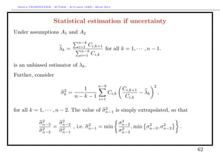Arthur CHARPENTIER - ACT2040 - Actuariat IARD - Hiver 2013




                       Statistical estimation if uncertainty
Under assumptions A1 and A2
                                       n−k
                                       i=1 Ci,k+1
                           λk =         n−k
                                                        for all k = 1, · · · , n − 1.
                                        i=1 Ci,k

is an unbiased estimator of λk .
Further, consider
                                                   n−k                           2
                             2     1                              Ci,k+1
                            σk =                          Ci,k           − λk        ,
                                 n−k−1              i=1
                                                                   Ci,k

                                            2
for all k = 1, · · · , n − 2. The value of σn−1 is simply extrapolated, so that
               2     2                                            4
              σn−3  σn−2         2                               σn−2        2      2
               2   = 2   , i.e. σn−1 = min                        2   , min σn−3 , σn−2   .
              σn−2  σn−1                                         σn−3


                                                                                              62
 