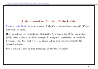 Arthur CHARPENTIER - ACT2040 - Actuariat IARD - Hiver 2013




                   A short word on Munich Chain Ladder
Munich chain ladder is an extension of Mack’s technique based on paid (P ) and
incurred (I) losses.
Here we adjust the chain-ladder link-ratios λj ’s depending if the momentary
(P/I) ratio is above or below average. It integrated correlation of residuals
between P vs. I/P and I vs. P/I chain-ladder link-ratio to estimate the
correction factor.
Use standard Chain Ladder technique on the two triangles,




                                                                                64
 