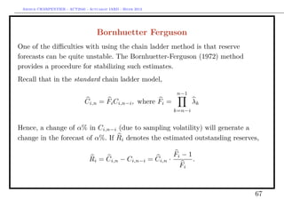 Arthur CHARPENTIER - ACT2040 - Actuariat IARD - Hiver 2013




                                     Bornhuetter Ferguson
One of the diﬃculties with using the chain ladder method is that reserve
forecasts can be quite unstable. The Bornhuetter-Ferguson (1972) method
provides a procedure for stabilizing such estimates.
Recall that in the standard chain ladder model,
                                                                n−1
                               Ci,n = Fi Ci,n−i , where Fi =           λk
                                                               k=n−i


Hence, a change of α% in Ci,n−i (due to sampling volatility) will generate a
change in the forecast of α%. If Ri denotes the estimated outstanding reserves,

                                                               Fi − 1
                                 Ri = Ci,n − Ci,n−i = Ci,n ·            .
                                                                Fi



                                                                             67
 