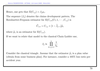 Arthur CHARPENTIER - ACT2040 - Actuariat IARD - Hiver 2013




Hence, one gets that E(Ci,j ) = βj µi .
The sequence (βj ) denotes the claims development pattern. The
Bornhuetter-Ferguson estimator for E(Ci,n |Ci, 1, · · · , Ci,j ) is

                                        Ci,n = Ci,j + [1 − βj−i ]µi

where µi is an estimator for E(Ci,n ).
If we want to relate that model to the classical Chain Ladder one,
                                                              n
                                                                  1
                                                βj is
                                                                  λk
                                                        k=j+1


Consider the classical triangle. Assume that the estimator µi is a plan value
(obtain from some business plan). For instance, consider a 105% loss ratio per
accident year.


                                                                             70
 