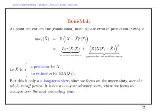 Arthur CHARPENTIER - ACT2040 - Actuariat IARD - Hiver 2013




                                                 Boni-Mali
As point out earlier, the (conditional) mean square error of prediction (MSE) is

                    mset (X) =            E [X − X]2 |Ft
                                                                                    2
                                    =      V ar(X|Ft ) +         E (X|Ft − X)
                                          process variance
                                                              parameter estimation error

         
          a predictor for X
i.e X is
          an estimator for E(X|Ft ).

But this is only a a long-term view, since we focus on the uncertainty over the
whole runoﬀ period. It is not a one-year solvency view, where we focus on
changes over the next accounting year.


                                                                                           72
 