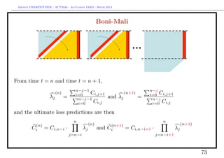 Arthur CHARPENTIER - ACT2040 - Actuariat IARD - Hiver 2013




                                                      Boni-Mali




From time t = n and time t = n + 1,
                                     n−j−1                                       n−j
                         (n)
                                     i=0   Ci,j+1                    (n+1)
                                                                                 i=0 Ci,j+1
                    λj         =      n−j−1
                                                            and λj           =    n−j
                                      i=0   Ci,j                                  i=0 Ci,j

and the ultimate loss predictions are then
                                    n                                                 n
          (n)                                   (n)          (n+1)                                 (n+1)
         Ci      = Ci,n−i ·                λj         and   Ci       = Ci,n−i+1 ·             λj
                                   j=n−i                                            j=n−i+1



                                                                                                           73
 