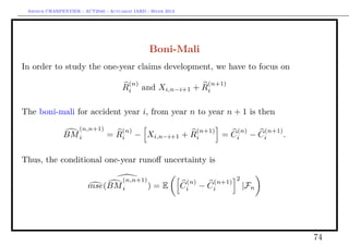 Arthur CHARPENTIER - ACT2040 - Actuariat IARD - Hiver 2013




                                                 Boni-Mali
In order to study the one-year claims development, we have to focus on
                                        (n)                              (n+1)
                                      Ri      and Xi,n−i+1 + Ri

The boni-mali for accident year i, from year n to year n + 1 is then
                     (n,n+1)          (n)                            (n+1)        (n)       (n+1)
               BM i             = Ri        − Xi,n−i+1 + Ri                  = Ci       − Ci        .

Thus, the conditional one-year runoﬀ uncertainty is

                               (n,n+1)                                            2
                                                               (n)        (n+1)
                        mse(BM i       )          =E          Ci     −   Ci           |Fn




                                                                                                        74
 