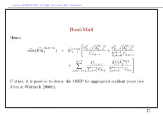 Arthur CHARPENTIER - ACT2040 - Actuariat IARD - Hiver 2013




                                                 Boni-Mali
Hence,

                                                     2        (n)2           (n)
                    (n,n+1)                   (n) 2 σn−i /[λn−i ]    σn−i /[λn−i ]2
                                                                      2
             mse(BM i       )            = [ Ci ]                  + i−1
                                                       Ci,n−i           k=0 Ck,n−i
                                                                                  
                                                n−1                   2    (n) 2
                                                       Cn−j,j        σj /[λj ]
                                           +            n−j
                                                                   · n−j−1        
                                              j=n−i+1   k=0 Ck,j      k=0    Ck,j


Further, it is possible to derive the MSEP for aggregated accident years (see
Merz & Wüthrich (2008)).




                                                                                      75
 