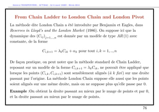 Arthur CHARPENTIER - ACT2040 - Actuariat IARD - Hiver 2013




  From Chain Ladder to London Chain and London Pivot
La méthode dite London Chain a été introduite par Benjamin et Eagles, dans
Reserves in Lloyd’s and the London Market (1986). On suppose ici que la
dynamique des (Cij )j=1,..,n est donnée par un modèle de type AR (1) avec
constante, de la forme

                          Ci,k+1 = λk Cik + αk pour tout i, k = 1, .., n

De façon pratique, on peut noter que la méthode standard de Chain Ladder,
reposant sur un modèle de la forme Ci,k+1 = λk Cik , ne pouvait être appliqué que
lorsque les points (Ci,k , Ci,k+1 ) sont sensiblement alignés (à k ﬁxé) sur une droite
passant par l’origine. La méthode London Chain suppose elle aussi que les points
soient alignés sur une même droite, mais on ne suppose plus qu’elle passe par 0.
Example :On obtient la droite passant au mieux par le nuage de points et par 0,
et la droite passant au mieux par le nuage de points.

                                                                                  76
 