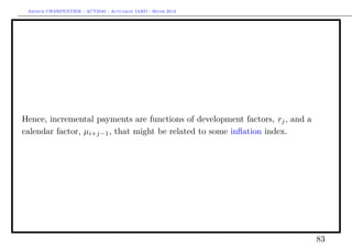 Arthur CHARPENTIER - ACT2040 - Actuariat IARD - Hiver 2013




Hence, incremental payments are functions of development factors, rj , and a
calendar factor, µi+j−1 , that might be related to some inﬂation index.




                                                                               83
 
