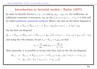 Arthur CHARPENTIER - ACT2040 - Actuariat IARD - Hiver 2013




           Introduction to factorial models : Taylor (1977)
In order to identify factors r1 , r2 , .., rn and µ1 , µ2 , ..., µn , i.e. 2n coeﬃcients, an
additional constraint is necessary, e.g. on the rj ’s, r1 + r2 + .... + rn = 1 (this will
be called arithmetic separation method). Hence, the sum on the latest diagonal is
             dn = Y1,n + Y2,n−1 + ... + Yn,1 = µn (r1 + r2 + .... + rk ) = µn
On the ﬁrst sur-diagonal
dn−1 = Y1,n−1 +Y2,n−2 +...+Yn−1,1 = µn−1 (r1 + r2 + .... + rn−1 ) = µn−1 (1 − rn )
and using the nth column, we get γn = Y1,n = rn µn , so that
                                              γn             dn−1
                                     rn =        and µn−1 =
                                              µn            1 − rn
More generally, it is possible to iterate this idea, and on the ith sur-diagonal,
      dn−i      =     Y1,n−i + Y2,n−i−1 + ... + Yn−i,1 = µn−i (r1 + r2 + .... + rn−i )
                =     µn−i (1 − [rn + rn−1 + ... + rn−i+1 ])

                                                                                         84
 