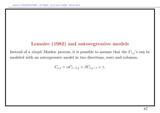 Arthur CHARPENTIER - ACT2040 - Actuariat IARD - Hiver 2013




                Lemaire (1982) and autoregressive models
Instead of a simple Markov process, it is possible to assume that the Ci,j ’s can be
modeled with an autorgressive model in two directions, rows and columns,

                                     Ci,j = αCi−1,j + βCi,j−1 + γ.




                                                                                87
 
