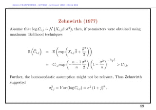 Arthur CHARPENTIER - ACT2040 - Actuariat IARD - Hiver 2013




                                         Zehnwirth (1977)
Assume that log Ci,j ∼ N Xi,j β, σ 2 , then, if parameters were obtained using
maximum likelihood techniques


                                                   σ2
              E Ci,j          =     E exp Xi,j β +
                                                   2
                                                              2        2   − n−1
                                                     n−1σ              σ      2

                              =     Ci,j exp −                    1−               > Ci,j ,
                                                      n 2              n

Further, the homoscedastic assumption might not be relevant. Thus Zehnwirth
suggested
                                                           h
                      σi,j = V ar (log Ci,j ) = σ 2 (1 + j) .
                       2




                                                                                              89
 