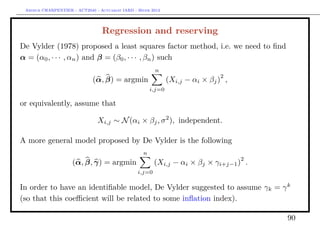 Arthur CHARPENTIER - ACT2040 - Actuariat IARD - Hiver 2013




                                  Regression and reserving
De Vylder (1978) proposed a least squares factor method, i.e. we need to ﬁnd
α = (α0 , · · · , αn ) and β = (β0 , · · · , βn ) such
                                                         n
                                                                               2
                             (α, β) = argmin                   (Xi,j − αi × βj ) ,
                                                       i,j=0

or equivalently, assume that

                                Xi,j ∼ N (αi × βj , σ 2 ), independent.

A more general model proposed by De Vylder is the following
                                                   n
                                                                                     2
                     (α, β, γ) = argmin                  (Xi,j − αi × βj × γi+j−1 ) .
                                                 i,j=0

In order to have an identiﬁable model, De Vylder suggested to assume γk = γ k
(so that this coeﬃcient will be related to some inﬂation index).

                                                                                         90
 