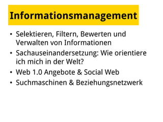 Informationsmanagement
•  Selektieren, Filtern, Bewerten und
Verwalten von Informationen
•  Sachauseinandersetzung: Wie orientiere
ich mich in der Welt?
•  Web 1.0 Angebote & Social Web
•  Suchmaschinen & Beziehungsnetzwerk
 