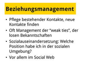 Beziehungsmanagement
•  Pflege bestehender Kontakte, neue
Kontakte finden
•  Oft Management der “weak ties”, der
losen Bekanntschaften
•  Sozialauseinandersetzung: Welche
Position habe ich in der sozialen
Umgebung?
•  Vor allem im Social Web
 