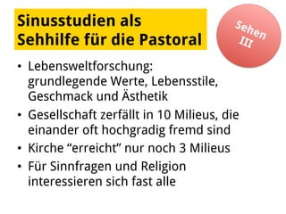 Sinusstudien als
Sehhilfe für die Pastoral
•  Lebensweltforschung:
grundlegende Werte, Lebensstile,
Geschmack und Ästhetik
•  Gesellschaft zerfällt in 10 Milieus, die
einander oft hochgradig fremd sind
•  Kirche “erreicht” nur noch 3 Milieus
•  Für Sinnfragen und Religion
interessieren sich fast alle
 