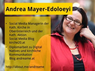 Andrea Mayer-Edoloeyi
•  Social Media Managerin der
Kath. Kirche in
Oberösterreich und der
Kath. Aktion
Social Media Blog
kirche20.at
•  Diplomarbeit zu Digital
Natives und kirchliche
Kommunikation
Blog andreame.at
http://about.me/andreame
 