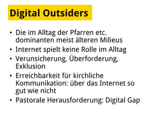 Digital Outsiders
•  Die im Alltag der Pfarren etc.
dominanten meist älteren Milieus
•  Internet spielt keine Rolle im Alltag
•  Verunsicherung, Überforderung,
Exklusion
•  Erreichbarkeit für kirchliche
Kommunikation: über das Internet so
gut wie nicht
•  Pastorale Herausforderung: Digital Gap
 