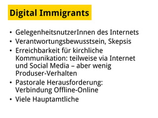Digital Immigrants
•  GelegenheitsnutzerInnen des Internets
•  Verantwortungsbewusstsein, Skepsis
•  Erreichbarkeit für kirchliche
Kommunikation: teilweise via Internet
und Social Media – aber wenig
Produser-Verhalten
•  Pastorale Herausforderung:
Verbindung Offline-Online
•  Viele Hauptamtliche
 