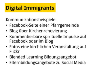 Kommunikationsbeispiele:
•  Facebook-Seite einer Pfarrgemeinde
•  Blog über Kirchenrenovierung
•  Kommentierbare spirituelle Impulse auf
Facebook oder im Blog
•  Fotos eine kirchlichen Veranstaltung auf
Flickr
•  Blended Learning Bildungsangebot
•  Elternbildungsangebote zu Social Media
Digital Immigrants
 