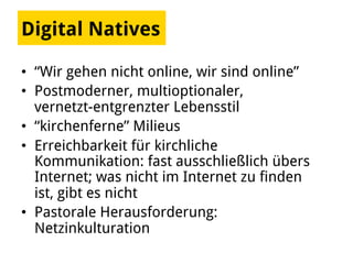 Digital Natives
•  “Wir gehen nicht online, wir sind online”
•  Postmoderner, multioptionaler,
vernetzt-entgrenzter Lebensstil
•  “kirchenferne” Milieus
•  Erreichbarkeit für kirchliche
Kommunikation: fast ausschließlich übers
Internet; was nicht im Internet zu finden
ist, gibt es nicht
•  Pastorale Herausforderung:
Netzinkulturation
 