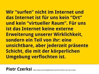 Wir “surfen” nicht im Internet und
das Internet ist für uns kein “Ort”
und kein “virtueller Raum”. Für uns
ist das Internet keine externe
Erweiterung unserer Wirklichkeit,
sondern ein Teil von ihr: eine
unsichtbare, aber jederzeit präsente
Schicht, die mit der körperlichen
Umgebung verflochten ist.
Piotr Czerksi http://www.zeit.de/digital/internet/2012-02/wir-die-netz-kinder
 