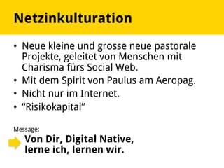 •  Neue kleine und grosse neue pastorale
Projekte, geleitet von Menschen mit
Charisma fürs Social Web.
•  Mit dem Spirit von Paulus am Aeropag.
•  Nicht nur im Internet.
•  “Risikokapital”
Message:
Von Dir, Digital Native,
lerne ich, lernen wir.
Netzinkulturation
 