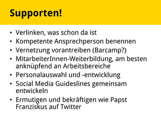 Supporten!
•  Verlinken, was schon da ist
•  Kompetente Ansprechperson benennen
•  Vernetzung vorantreiben (Barcamp?)
•  MitarbeiterInnen-Weiterbildung, am besten
anknüpfend an Arbeitsbereiche
•  Personalauswahl und -entwicklung
•  Social Media Guideslines gemeinsam
entwickeln
•  Ermutigen und bekräftigen wie Papst
Franziskus auf Twitter
 