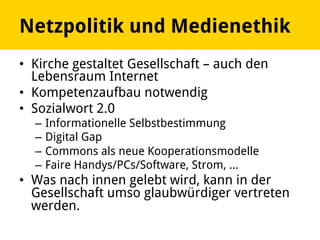 Netzpolitik und Medienethik
•  Kirche gestaltet Gesellschaft – auch den
Lebensraum Internet
•  Kompetenzaufbau notwendig
•  Sozialwort 2.0
–  Informationelle Selbstbestimmung
–  Digital Gap
–  Commons als neue Kooperationsmodelle
–  Faire Handys/PCs/Software, Strom, …
•  Was nach innen gelebt wird, kann in der
Gesellschaft umso glaubwürdiger vertreten
werden.
 