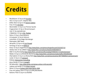 Credits
•  Musikhören: CC by-sa Ed Yourdon
•  Herz: CC by-nc-sa Fr. Stephen MSC
•  Brille: Flickr CC by-nc-nd Severin Sadjina
•  Frau: CC by nd1mbee
•  Marienkäfer: CC by-nc-sa Thomas Tpunkt
•  Fragezeichen: CC by-nc florianmarquart
•  Like: CC by owenwbrown
•  2 Mädchen: CC by-sa Mr. Theklan
•  Rohre: CC by-nc Roel Wijnants
•  4 Computer: CC by br1dotcom
•  Lions/Ants: CC by Helge Fahrnberger
•  Petersplatz: NBC News
•  Akropolis: CC by-nc-nd Loic Pinseel
•  Vorhang: CC by-nc-sa Bildbunt
•  Kreuz: CC by-nc bogenfreund http://www.flickr.com/photos/bogenfreund/2332202713/
•  Hände, Pad: CC by LeWeb13 http://www.flickr.com/photos/leweb3/6482046915/
•  Wall: CC by florianplag http://www.flickr.com/photos/florianplag/4700659211/in/photostream/
•  Relate: CC by-nc-sa Windmills Marketing http://www.flickr.com/photos/nealschaffer/4902866564/
•  iPad Galerie: CC by-nc-sa Wooly Matt http://www.flickr.com/photos/woolner/4877086806/in/photostream/
•  Lücke: CC by-nc-nd westpark
•  Eisberg: Intersection Consulting
•  Jesus-Handy: CC by-sa LivingOS
•  60 Sektunden: http://blog.qmee.com/qmee-online-in-60-seconds/
•  Laptop und Handy: CC by Johan Larsson
•  Demo: CC by-sa Freiheit statt Angst Berlin 2008
•  Frau mit Laptop: Flickr CC by-nc-sa Will_Macilwaine
•  Buttons: Flickr CC by-nc-sa KEXINO
 