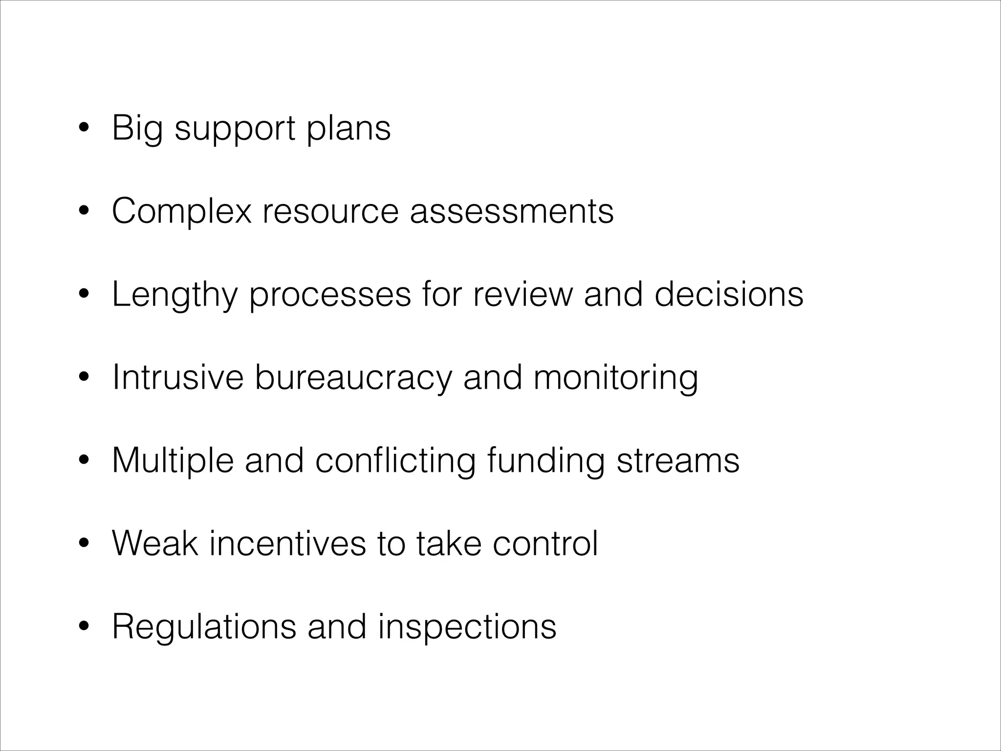 •

Big support plans

•

Complex resource assessments

•

Lengthy processes for review and decisions

•

Intrusive bureaucracy and monitoring

•

Multiple and conﬂicting funding streams

•

Weak incentives to take control

•

Regulations and inspections

 