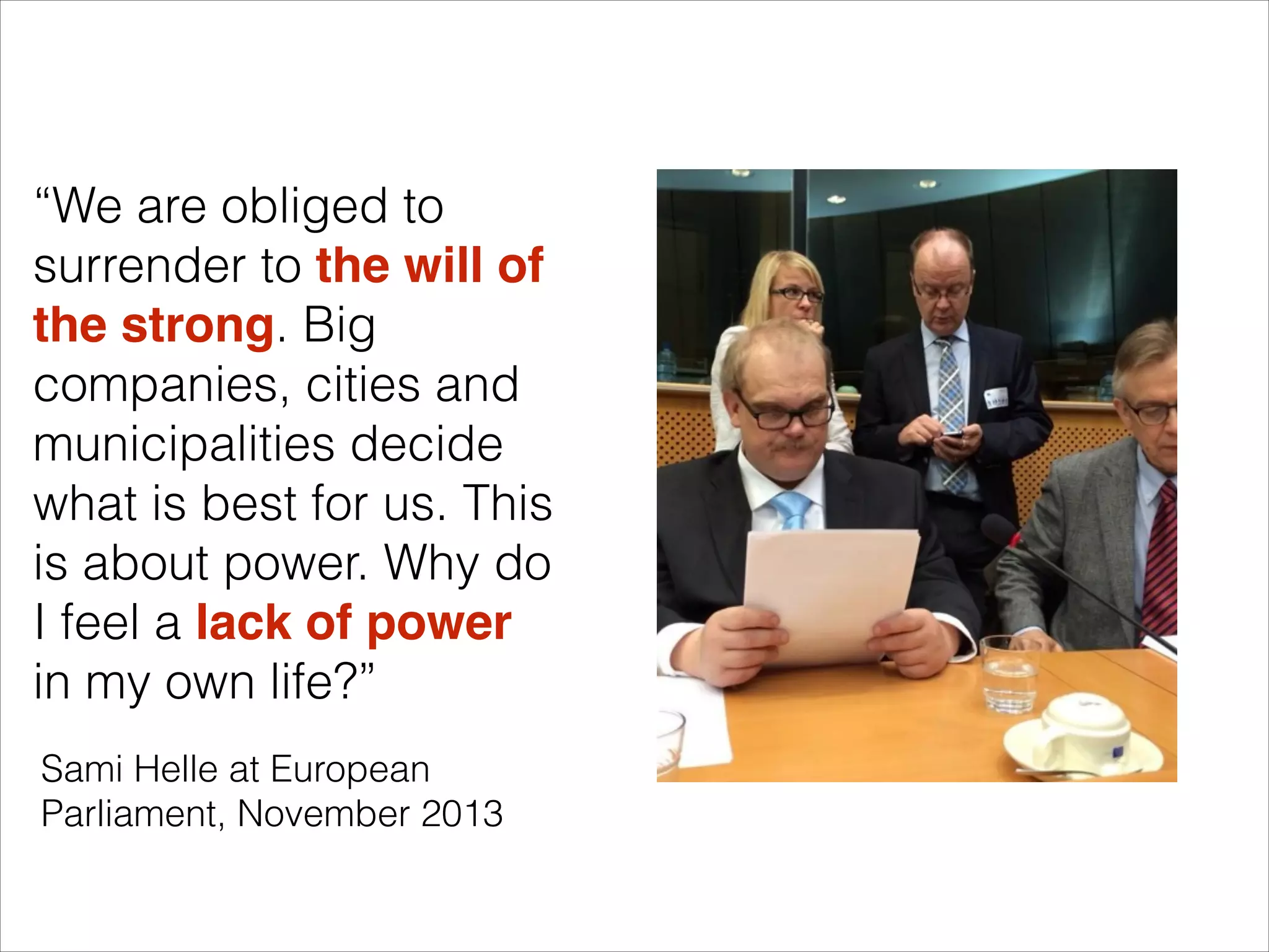“We are obliged to
surrender to the will of
the strong. Big
companies, cities and
municipalities decide
what is best for us. This
is about power. Why do
I feel a lack of power
in my own life?”
Sami Helle at European
Parliament, November 2013

 