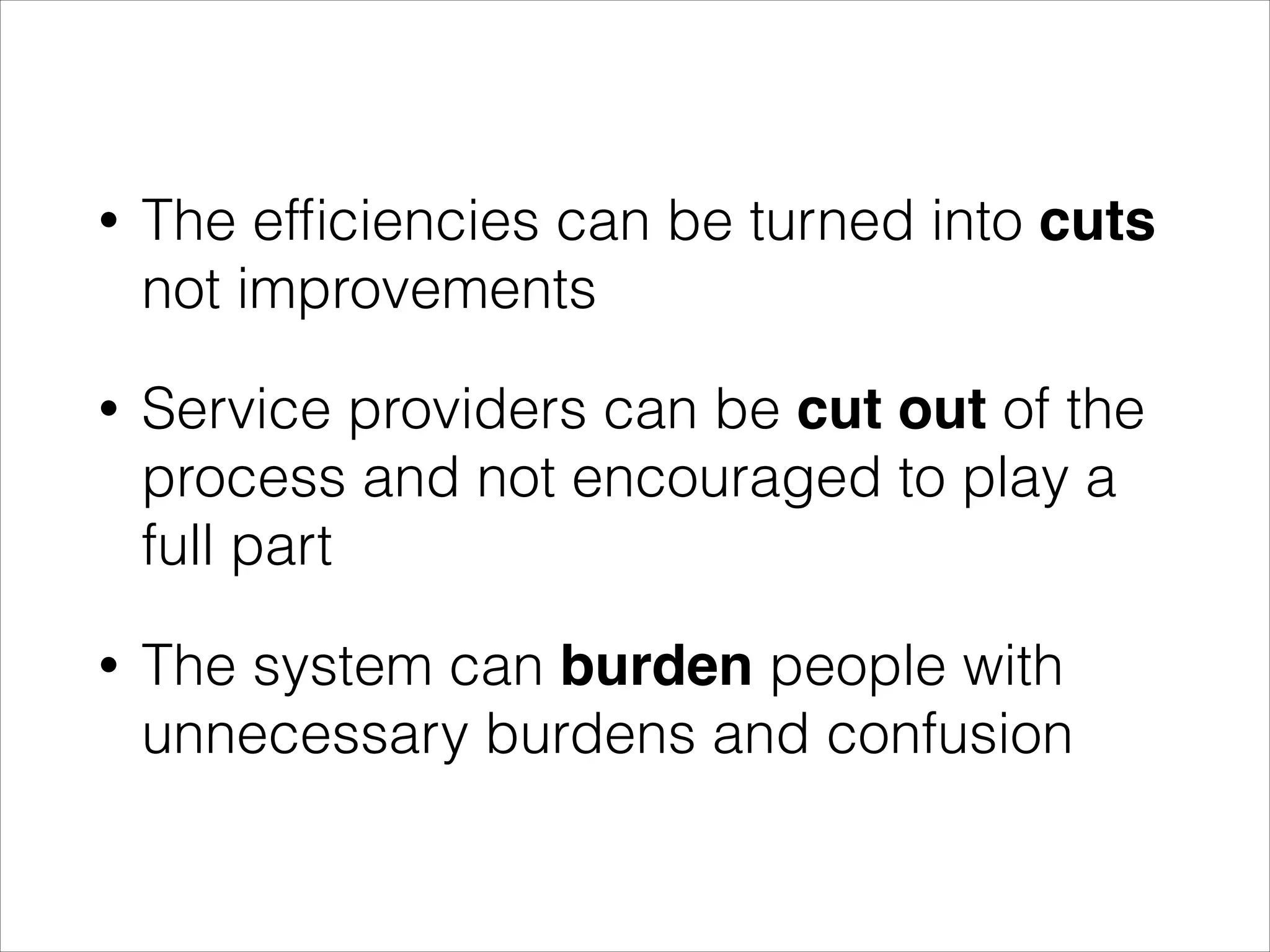 •

The efﬁciencies can be turned into cuts
not improvements

•

Service providers can be cut out of the
process and not encouraged to play a
full part

•

The system can burden people with
unnecessary burdens and confusion

 