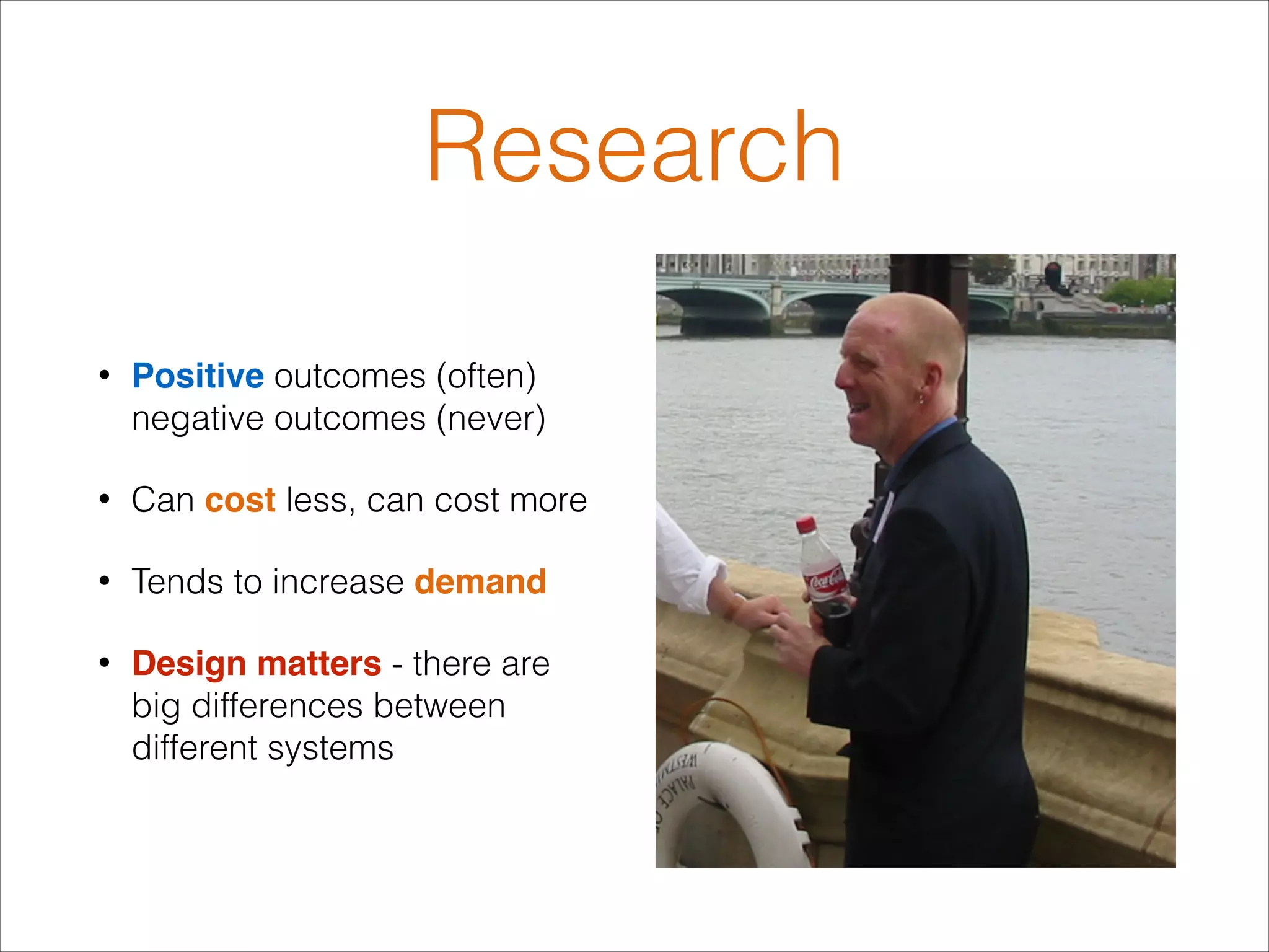Research
•

Positive outcomes (often)
negative outcomes (never)

•

Can cost less, can cost more

•

Tends to increase demand

•

Design matters - there are
big differences between
different systems

 