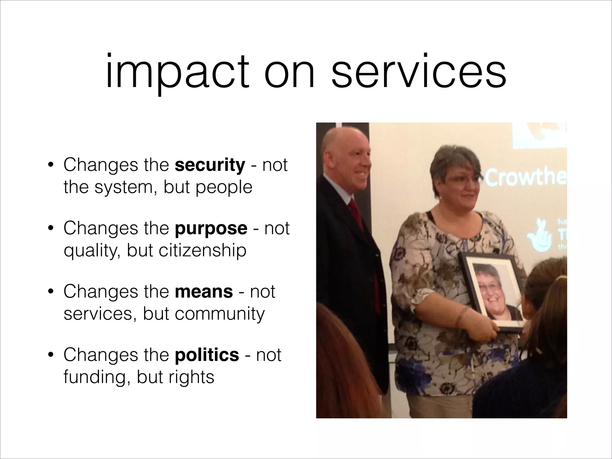 impact on services
•

Changes the security - not
the system, but people

•

Changes the purpose - not
quality, but citizenship

•

Changes the means - not
services, but community

•

Changes the politics - not
funding, but rights

 