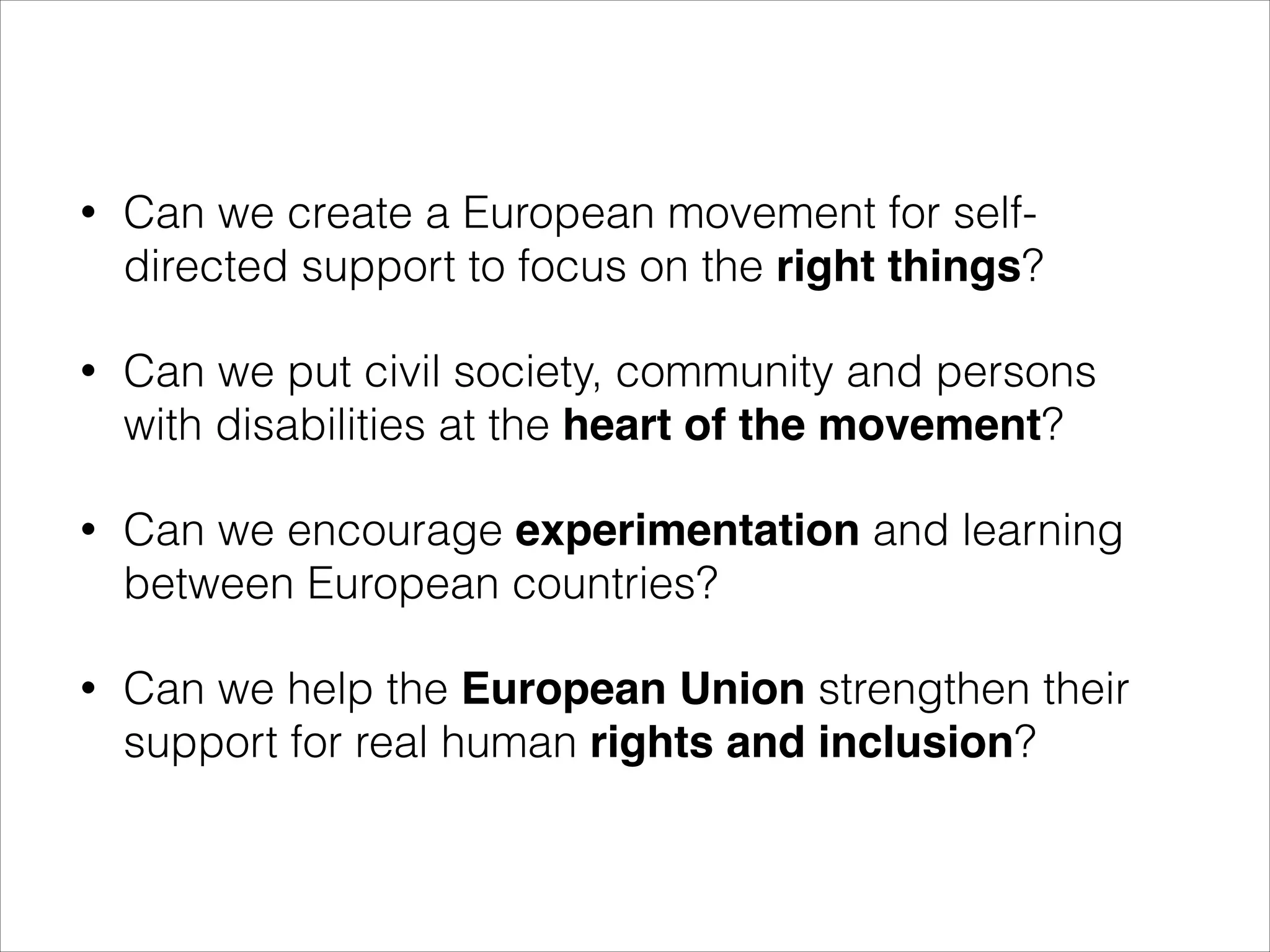 •

Can we create a European movement for selfdirected support to focus on the right things?

•

Can we put civil society, community and persons
with disabilities at the heart of the movement?

•

Can we encourage experimentation and learning
between European countries?

•

Can we help the European Union strengthen their
support for real human rights and inclusion?

 