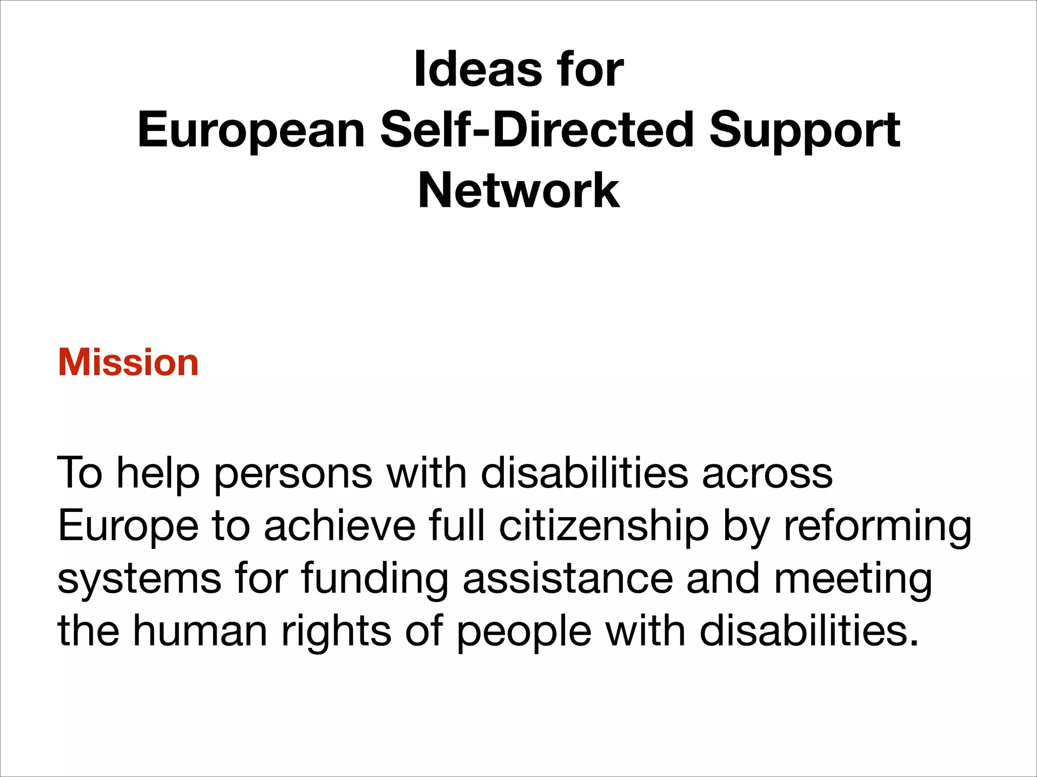 Ideas for
European Self-Directed Support
Network
!

Mission
!

To help persons with disabilities across
Europe to achieve full citizenship by reforming
systems for funding assistance and meeting
the human rights of people with disabilities.

 