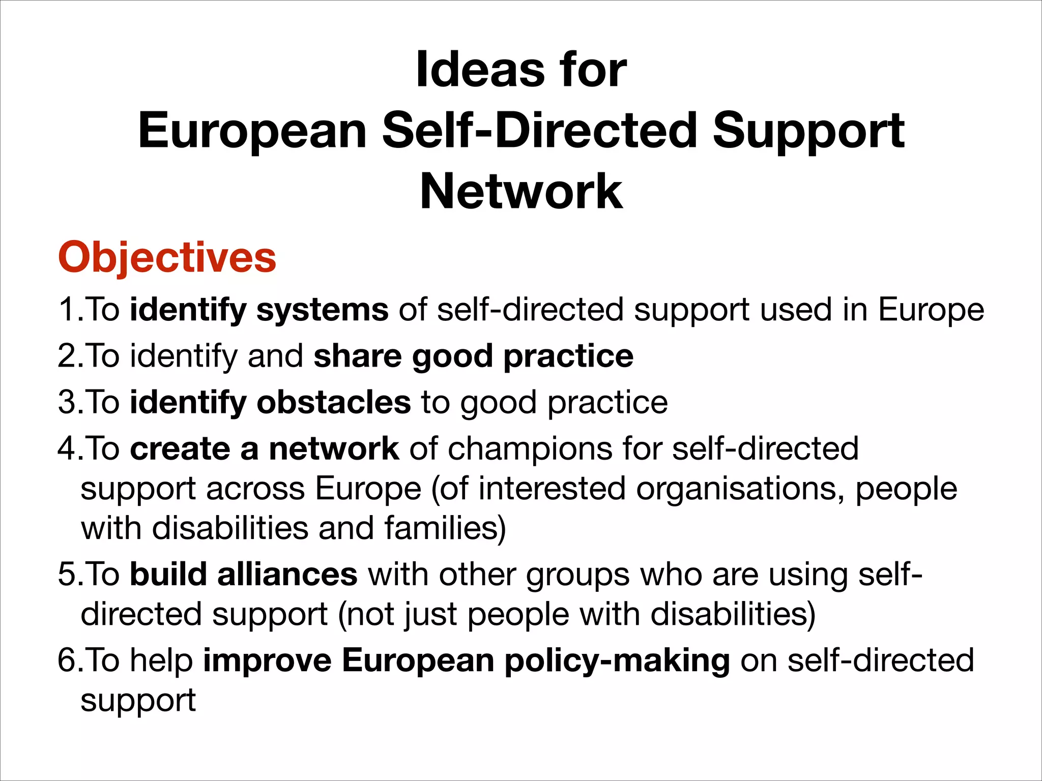 Ideas for
European Self-Directed Support
Network
Objectives
1.To identify systems of self-directed support used in Europe

2.To identify and share good practice
3.To identify obstacles to good practice

4.To create a network of champions for self-directed
support across Europe (of interested organisations, people
with disabilities and families)

5.To build alliances with other groups who are using selfdirected support (not just people with disabilities)

6.To help improve European policy-making on self-directed
support

 