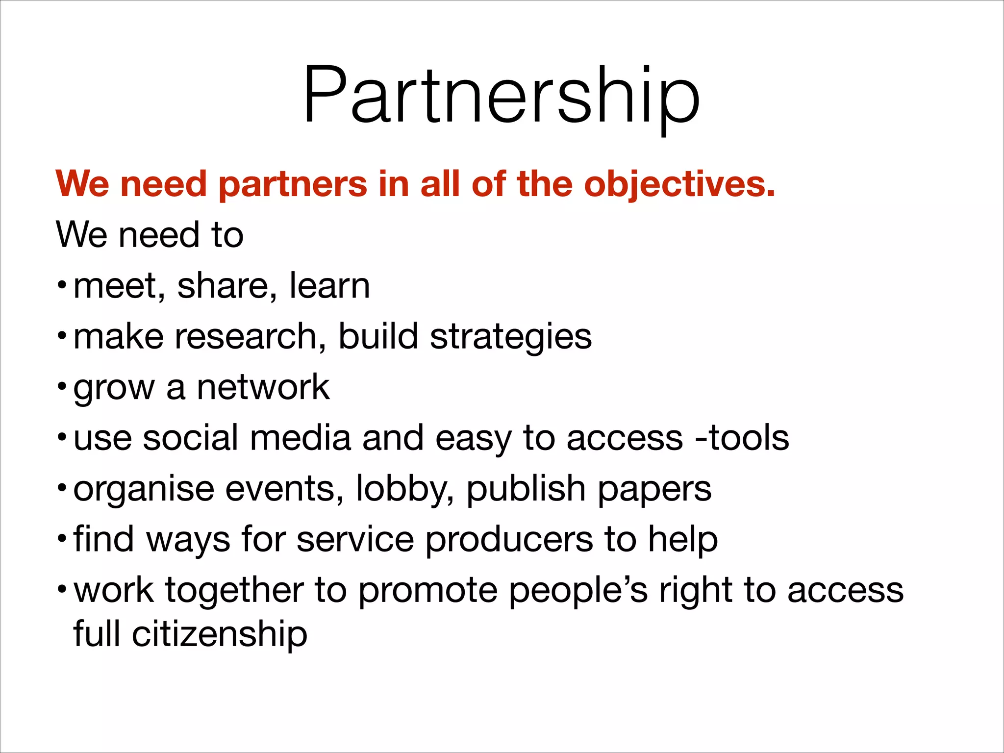 Partnership
We need partners in all of the objectives.
We need to 

• meet, share, learn 

• make research, build strategies 

• grow a network 

• use social media and easy to access -tools 

• organise events, lobby, publish papers

• find ways for service producers to help

• work together to promote people’s right to access
full citizenship

 