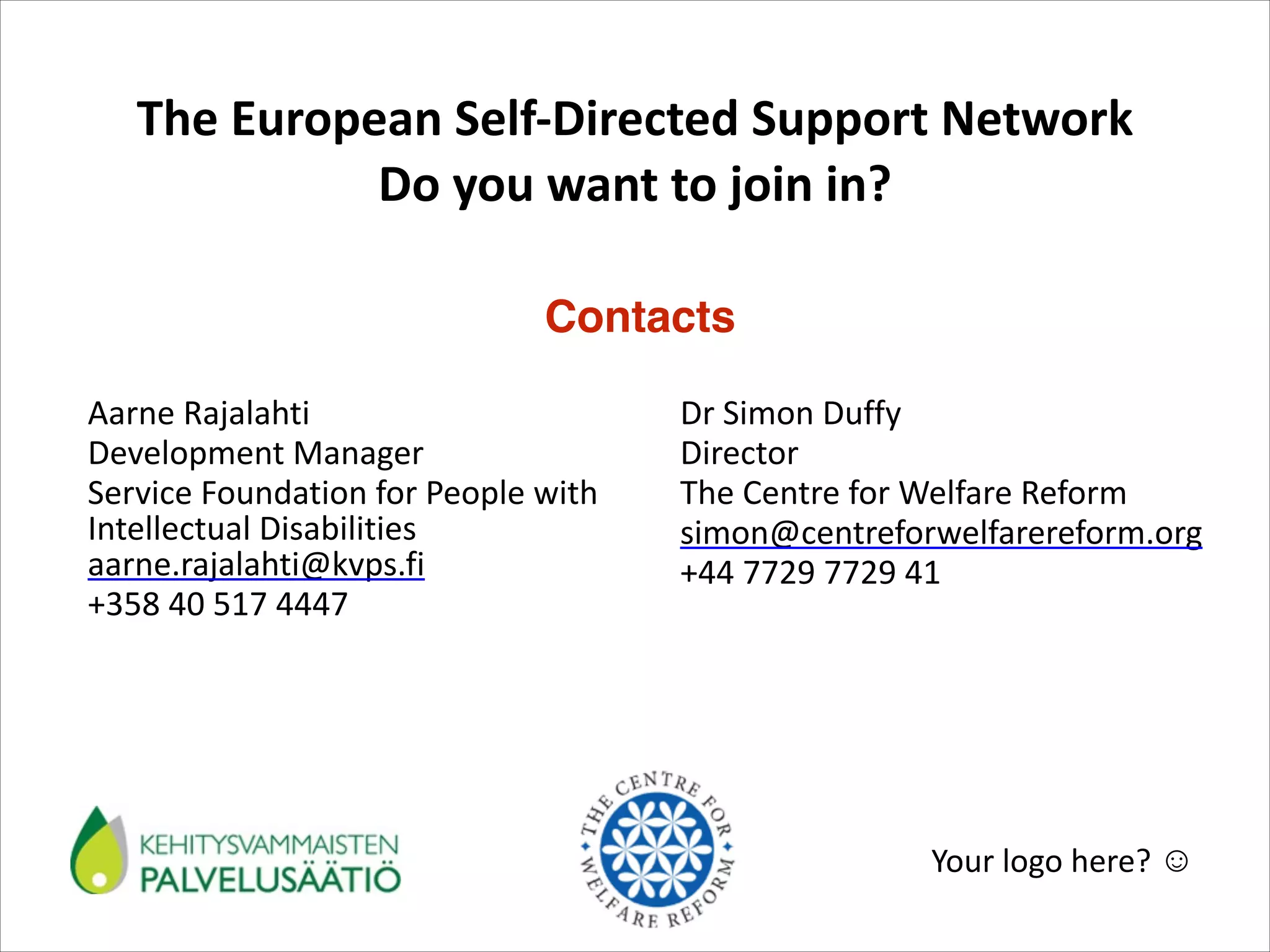 The	
  European	
  Self-­‐Directed	
  Support	
  Network	
   
Do	
  you	
  want	
  to	
  join	
  in?	
  
Contacts
Aarne	
  Rajalahti	
  	
   	
  
	
  
	
  
Development	
  Manager	
   	
  
	
  
Service	
  Foundation	
  for	
  People	
  with	
  
Intellectual	
  Disabilities	
  
aarne.rajalahti@kvps.fi	
  
+358	
  40	
  517	
  4447

Dr	
  Simon	
  Duffy	
  
Director	
  
The	
  Centre	
  for	
  Welfare	
  Reform	
  
simon@centreforwelfarereform.org	
  	
  
+44	
  7729	
  7729	
  41

Your	
  logo	
  here?	
  ☺

 
