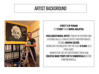 Street’s of Penang
by Stuart from Mural Malaysia
Freelancer Mural Artist, Painter of interior and
exterior walls, Canvas artist and Prop maker.
Studied Graphic Design.
Worked in the industry for the past 8 years as a
freelance.
Worked for the art department crew and
created/made props for TV Commercials before
painting murals.
ARTIST BACKGROUND
 