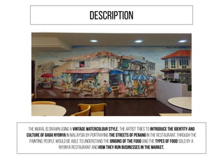 The mural is drawn using a vintage watercolour style. The artist tries to introduce the identity and
culture of Baba Nyonya in Malaysia by portraying the streets of Penang in the restaurant. Through the
painting, people would be able to understand the origins of the food and the types of food sold by a
Nyonya Restaurant and how they run businesses in the market.
DESCRIPTION
 