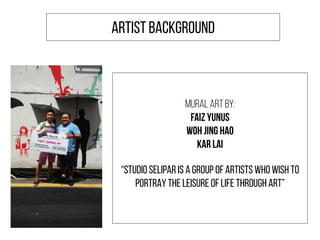 ARTIST BACKGROUND
MURAL ART BY:
FAIZ YUNUS
WOH JING HAO
KAR LAI
“STUDIO SELIPAR IS A GROUP OF ARTISTS WHO WISH TO
PORTRAY THE LEISURE OF LIFE THROUGH ART”
 